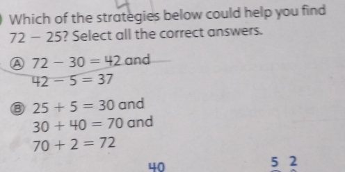 Which of the strategies below could help you find
72 - 25? Select all the correct answers.
Ⓐ 72-30=42a nd
42-5=37
⑧ 25+5=30 and
30+40=70 and
70+2=72
40
5 2