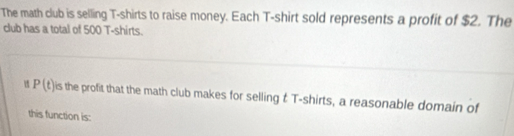 The math club is selling T-shirts to raise money. Each T-shirt sold represents a profit of $2. The 
club has a total of 500 T-shirts.
P(t) is the profit that the math club makes for selling t T-shirts, a reasonable domain of 
this function is: