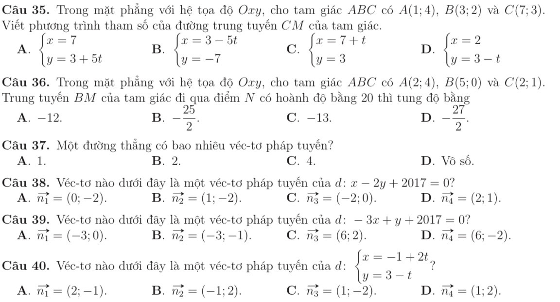 Trong mặt phẳng với hệ tọa độ Oxy, cho tam giác ABC có A(1;4),B(3;2) và C(7;3).
Viết phương trình tham số của đường trung tuyến CM của tam giác.
A. beginarrayl x=7 y=3+5tendarray. B. beginarrayl x=3-5t y=-7endarray. C. beginarrayl x=7+t y=3endarray. beginarrayl x=2 y=3-tendarray.
D.
Câu 36. Trong mặt phẳng với hệ tọa độ Oxy, cho tam giác ABC có A(2;4),B(5;0) và C(2;1).
Trung tuyến BM của tam giác đi qua điểm N có hoành độ bằng 20 thì tung độ bằng
A. -12. B. - 25/2 . C. -13. D. - 27/2 .
Câu 37. Một đường thẳng có bao nhiêu véc-tơ pháp tuyến?
A. 1. B. 2. C. 4. D. Vô số.
Câu 38. Véc-tơ nào dưới đây là một véc-tơ pháp tuyến của d: x-2y+2017=0 ?
A. vector n_1=(0;-2). B. vector n_2=(1;-2). C. vector n_3=(-2;0). D. vector n_4=(2;1).
Câu 39. Véc-tơ nào dưới đây là một véc-tơ pháp tuyến của d: -3x+y+2017=0 ?
A. vector n_1=(-3;0). B. vector n_2=(-3;-1). C. vector n_3=(6;2). D. vector n_4=(6;-2).
Câu 40. Véc-tơ nào dưới đây là một véc-tơ pháp tuyến của d: beginarrayl x=-1+2t y=3-tendarray. ?
A. vector n_1=(2;-1). B. vector n_2=(-1;2). C. vector n_3=(1;-2). D. vector n_4=(1;2).