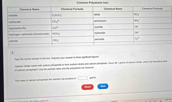 Common Polyatomic Ions
2
Type the correct answer in the box. Express your answer to three significant figures.
Calcium nitrate reacts with sodium phosphate to form sodium nitrate and calcium phosphate. Given 96.1 grams of calcium nitrate, what's the theoretical yield
of calcium phosphate? Use the periodic table and the polyatomic ion resource.
The mass of calcium phosphate the reaction can produce is □ grams.
Reset Next
mentum. All rights reserved.
608 PM