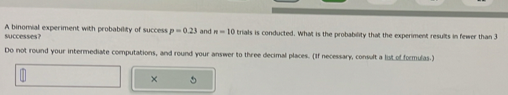 A binomial experiment with probability of success p=0.23
successes? and n=10 trials is conducted. What is the probability that the experiment results in fewer than 3
Do not round your intermediate computations, and round your answer to three decimal places. (If necessary, consult a list of formulas.) 
×