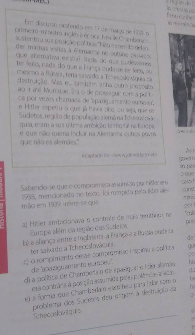 a região de 
às pressas pa
ficou conhed
as resistência
Em discurso proferido em 17 de março de 1939, o
primeiro-ministro inglês à época, Neville Chamberlain,
sustentou sua posição política: "Não necessito defen-
der minhas vísitas à Alemanha no outono passado;
que alternativa existia? Nada do que pudéssemos
ter feito, nada do que a França pudesse ter feito, ou
mesmo a Rússia, teria salvado a Tchecoslováquia da
destruição. Mas eu também tinha outro propósito
ao ir até Munique. Era o de prosseguir com a politi-
ca por vezes chamada de ‘apaziguamento europeu’,
e Hitler repetiu o que já havia dito, ou seja, que os
Sudetos, região de população alemã na Tchecoslová
quia, eram a sua última ambição territorial na Europa,
e que não queria incluir na Alemanha outros povos Jovens ale
que não os alemães.''
As r
Adaptado de:. govern
lio pān
o que
Sabendo-se que o compromnisso assumido por Hitler em caso f
1938, mencionado no texto, foi rompido pelo líder ale- cunst
minis
mão em 1939, infere-se que
por f
8
a) Hitler ambicionava o controle de mais territórios na *cola
Europa além da região dos Sudetos, pres
b) a aliança entre a Inglaterra, a França e a Rússia poderia
de
ter salvado a Tchecoslováquia.
c) o rompimento desse compromisso inspirou a política gu
po
de ‘apaziguamento europeu’.
d) a política de Chamberlain de apaziguar o líder alemão his
era contrária à posição assumida pelas potências aliadas. do
e) a forma que Chamberlain escolheu para lidar com o ta
。
problema dos Sudetos deu origem à destruição da ha
Tchecoslováquia.
si
f
r
D