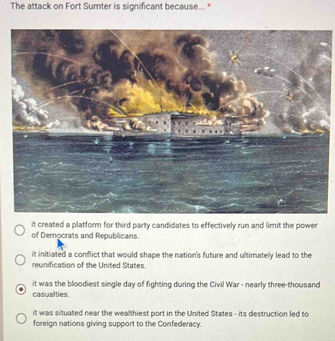 The attack on Fort Sumter is significant because... *
it created a platform for third party candidates to effectively run and limit the power
of Democrats and Republicans.
it initiated a conflict that would shape the nation's future and ultimately lead to the
reunification of the United States.
it was the bloodiest single day of fighting during the Civil War - nearly three-thousand
casualties.
it was situated near the wealthiest port in the United States - its destruction led to
foreign nations giving support to the Confederacy.