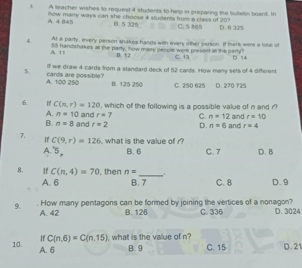 A teacher wishes to request 4 students to help in preparing the bulletin board. In
how many ways can she choose 4 students from a class of 20?
A. 4 845 B. 5 325 C. 5 865 D. 6 325
4. At a party, every person shakes hands with every other person. If there were a total of
55 handshakes at the party, how many people were present at the party?
A. 11 B. 12
C. 13 D. 14
If we draw 4 cards from a standard deck of 52 cards. How many sets of 4 different
5. cards are possible?
A. 100 250 B. 125 250 C. 250 625 D. 270 725
6. If C(n,r)=120 , which of the following is a possible value of n and r?
A. n=10 and r=7 and r=10
C. n=12
B. n=8 and r=2 and r=4
D. n=6
7.
If C(9,r)=126 , what is the value of r?
A. 5_Rightarrow  B. 6 C. 7 D. 8
8. If C(n,4)=70 , then n= _``
A. 6 B. 7 C. 8 D. 9
9. . How many pentagons can be formed by joining the vertices of a nonagon?
A. 42 B. 126 C. 336 D. 3024
If C(n,6)=C(n,15) , what is the value of n?
10. D. 21
A. 6 B. 9 C. 15