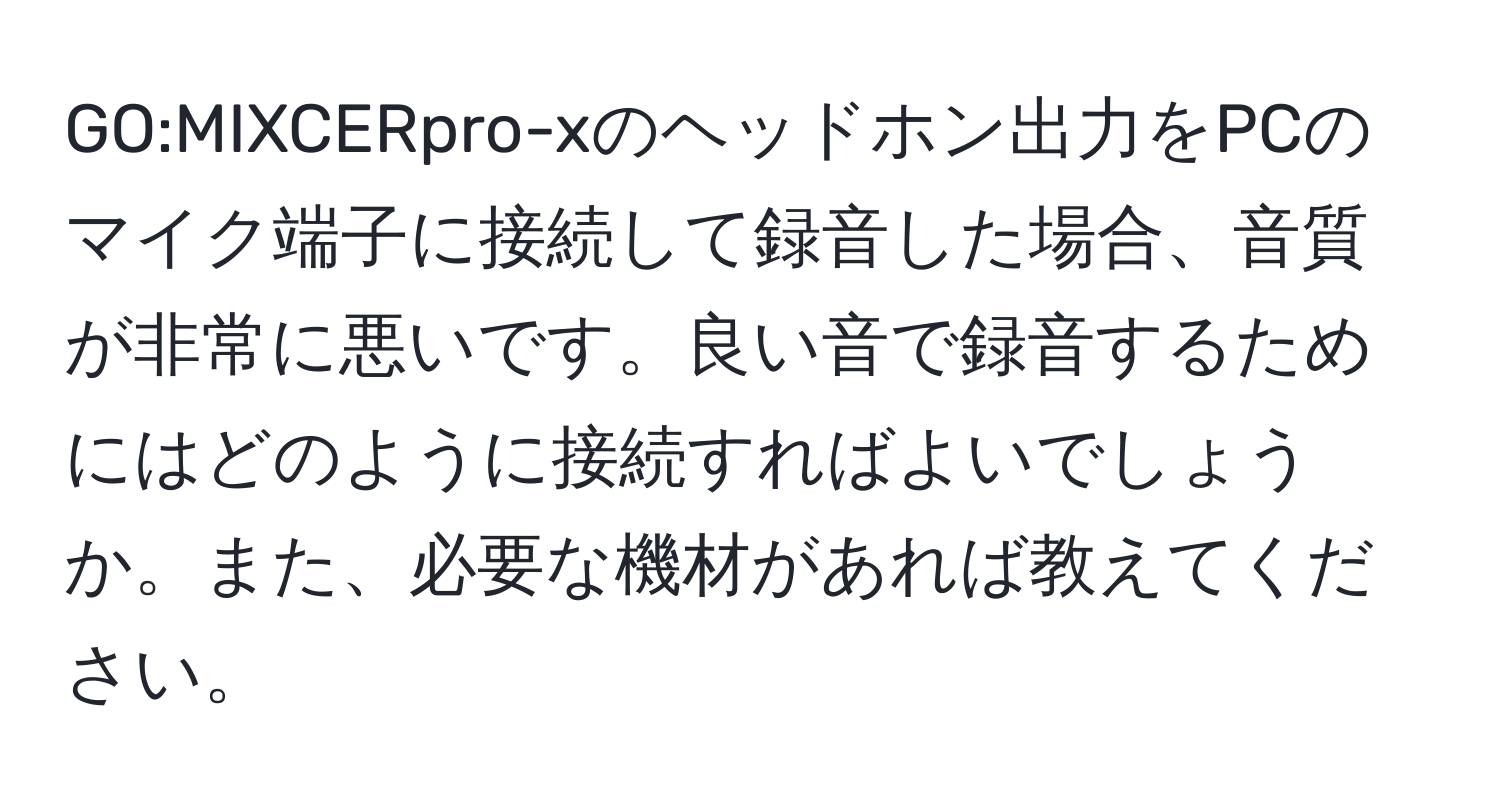 GO:MIXCERpro-xのヘッドホン出力をPCのマイク端子に接続して録音した場合、音質が非常に悪いです。良い音で録音するためにはどのように接続すればよいでしょうか。また、必要な機材があれば教えてください。