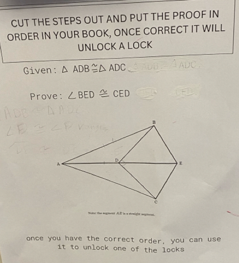 CUT THE STEPS OUT AND PUT THE PROOF IN 
ORDER IN YOUR BOOK, ONCE CORRECT IT WILL 
UNLOCK A LOCK 
Given: △ ADB≌ △ ADC
Prove: ∠ BED≌ CED
Nobuz the segent A. B is a straight segent 
once you have the correct order, you can use 
it to unlock one of the locks