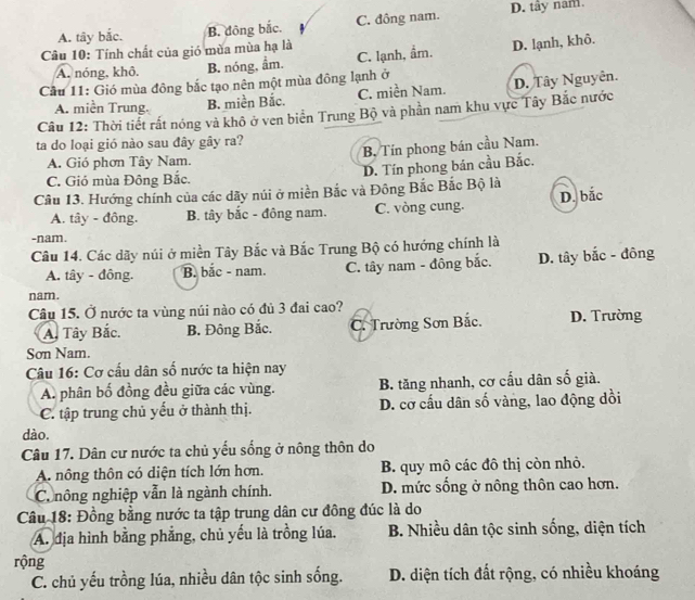 A. tây bắc. B. đông bắc. C. đông nam. D. tây nam.
Câu 10: Tính chất của gió mùa mùa hạ là
A. nóng, khô. B. nóng, ẩm. C. lạnh, ẩm. D. lạnh, khô.
Cầu 11: Gió mùa đông bắc tạo nên một mùa đông lạnh ở
A. miền Trung. B. miền Bắc. C. miền Nam. D. Tây Nguyên.
Câu 12: Thời tiết rất nóng và khô ở ven biển Trung Bộ và phần nam khu vực Tây Bắc nước
ta do loại gió nào sau đây gây ra?
B. Tín phong bán cầu Nam.
A. Gió phơn Tây Nam.
D. Tín phong bán cầu Bắc.
C. Gió mùa Đông Bắc.
Câu 13. Hướng chính của các dãy núi ở miền Bắc và Đông Bắc Bắc Bộ là
A. tây - đông. B. tây bắc - đông nam. C. vòng cung. D. bắc
-nam.
Câu 14. Các dãy núi ở miền Tây Bắc và Bắc Trung Bộ có hướng chính là
A. tây - đông. B. bắc - nam. C. tây nam - đông bắc. D. tây bắc - đông
nam.
Câu 15. Ở nước ta vùng núi nào có đủ 3 đai cao? D. Trường
A. Tây Bắc. B. Đông Bắc. C. Trường Sơn Bắc.
Sơn Nam.
Câu 16: Cơ cầu dân số nước ta hiện nay
A. phân bố đồng đều giữa các vùng. B. tăng nhanh, cơ cấu dân số già.
C. tập trung chủ yếu ở thành thị. D. cơ cấu dân số vàng, lao động dồi
dào.
Câu 17. Dân cư nước ta chủ yếu sống ở nông thôn do
A. nông thôn có diện tích lớn hơn. B. quy mô các đô thị còn nhỏ.
C. nông nghiệp vẫn là ngành chính. D. mức sống ở nông thôn cao hơn.
Câu 18: Đồng bằng nước ta tập trung dân cư đông đúc là do
A. địa hình bằng phẳng, chủ yếu là trồng lúa. B. Nhiều dân tộc sinh sống, diện tích
rộng
C. chủ yếu trồng lúa, nhiều dân tộc sinh sống. D. diện tích đất rộng, có nhiều khoáng