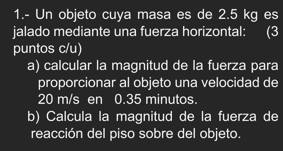 1.- Un objeto cuya masa es de 2.5 kg es 
jalado mediante una fuerza horizontal: (3 
puntos c/u) 
a) calcular la magnitud de la fuerza para 
proporcionar al objeto una velocidad de
20 m/s en 0.35 minutos. 
b) Calcula la magnitud de la fuerza de 
reacción del piso sobre del objeto.