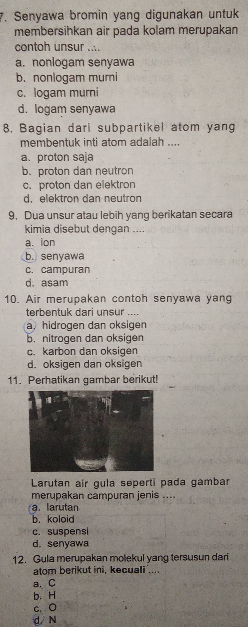 Senyawa bromin yang digunakan untuk
membersihkan air pada kolam merupakan
contoh unsur ....
a. nonlogam senyawa
b. nonlogam murni
c. logam murni
d. logam senyawa
8. Bagian dari subpartikel atom yang
membentuk inti atom adalah ....
a. proton saja
b. proton dan neutron
c. proton dan elektron
d. elektron dan neutron
9. Dua unsur atau lebih yang berikatan secara
kimia disebut dengan ....
a. ion
b. senyawa
c. campuran
d. asam
10. Air merupakan contoh senyawa yang
terbentuk dari unsur ....
a, hidrogen dan oksigen
b. nitrogen dan oksigen
c. karbon dan oksigen
d. oksigen dan oksigen
11. Perhatikan gambar berikut!
Larutan air gula seperti pada gambar
merupakan campuran jenis ....
a. larutan
b. koloid
c. suspensi
d. senyawa
12. Gula merupakan molekul yang tersusun dari
atom berikut ini, kecuali ....
a、 C
b. H
c. O
d N