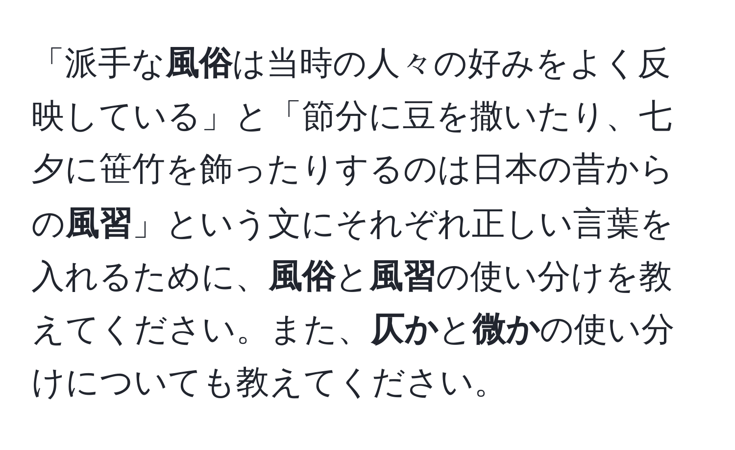 「派手な**風俗**は当時の人々の好みをよく反映している」と「節分に豆を撒いたり、七夕に笹竹を飾ったりするのは日本の昔からの**風習**」という文にそれぞれ正しい言葉を入れるために、**風俗**と**風習**の使い分けを教えてください。また、**仄か**と**微か**の使い分けについても教えてください。