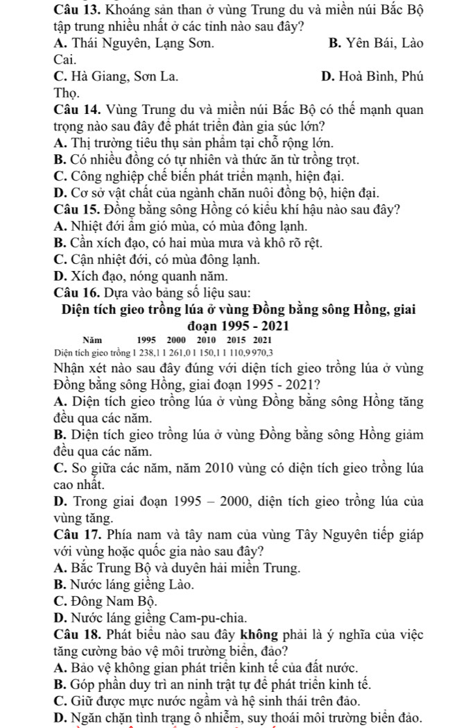 Khoáng sản than ở vùng Trung du và miền núi Bắc Bộ
tập trung nhiều nhất ở các tỉnh nào sau đây?
A. Thái Nguyên, Lạng Sơn. B. Yên Bái, Lào
Cai.
C. Hà Giang, Sơn La. D. Hoà Bình, Phú
Thọ.
Câu 14. Vùng Trung du và miền núi Bắc Bộ có thế mạnh quan
trọng nào sau đây để phát triển đàn gia súc lớn?
A. Thị trường tiêu thụ sản phầm tại chỗ rộng lớn.
B. Có nhiều đồng có tự nhiên và thức ăn từ trồng trọt.
C. Công nghiệp chế biển phát triển mạnh, hiện đại.
D. Cơ sở vật chất của ngành chăn nuôi đồng bộ, hiện đại.
Câu 15. Đồng bằng sông Hồng có kiểu khí hậu nào sau đây?
A. Nhiệt đới ẩm gió mùa, có mùa đông lạnh.
B. Cần xích đạo, có hai mùa mưa và khô rõ rệt.
C. Cận nhiệt đới, có mùa đông lạnh.
D. Xích đạo, nóng quanh năm.
Câu 16. Dựa vào bảng số liệu sau:
Diện tích gieo trồng lúa ở vùng Đồng bằng sông Hồng, giai
đoạn 1995 - 2021
Năm 1995 2000 2010 2015 2021
Diện tích gieo trồng 1 238,1 1 261,0 1 150,1 1 110,9 970,3
Nhận xét nào sau đây đúng với diện tích gieo trồng lúa ở vùng
Đồng bằng sông Hồng, giai đoạn 1995 - 2021?
A. Diện tích gieo trồng lúa ở vùng Đồng bằng sông Hồng tăng
đều qua các năm.
B. Diện tích gieo trồng lúa ở vùng Đồng bằng sông Hồng giảm
đều qua các năm.
C. So giữa các năm, năm 2010 vùng có diện tích gieo trồng lúa
cao nhất.
D. Trong giai đoạn 1995 - 2000, diện tích gieo trồng lúa của
vùng tǎng.
Câu 17. Phía nam và tây nam của vùng Tây Nguyên tiếp giáp
với vùng hoặc quốc gia nào sau đây?
A. Bắc Trung Bộ và duyên hải miền Trung.
B. Nước láng giềng Lào.
C. Đông Nam Bộ.
D. Nước láng giềng Cam-pu-chia.
Câu 18. Phát biểu nào sau đây không phải là ý nghĩa của việc
tăng cường bảo vệ môi trường biển, đảo?
A. Bảo vệ không gian phát triển kinh tế của đất nước.
B. Góp phần duy trì an ninh trật tự để phát triển kinh tế.
C. Giữ được mực nước ngầm và hệ sinh thái trên đảo.
D. Ngăn chặn tình trạng ô nhiễm, suy thoái môi trường biển đảo.