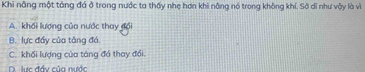Khi nâng một tảng đá ở trong nước ta thấy nhẹ hơn khi nâng nó trong không khí. Sở dĩ như vậy là vì
A. khối lượng của nước thay đội
B. lực đầy của tảng đá.
C. khối lượng của tảng đá thay đổi.
D lực đầy của nước