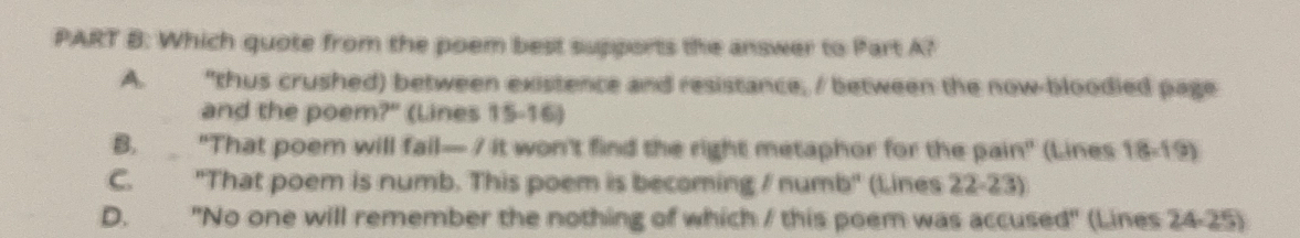 Which quote from the poem best supports the answer to Part A?
A. "thus crushed) between existence and resistance, / between the now-bloodied page
and the poem?" (Lines 15 - 16)
B. "That poem will fail— I it won't find the right metaphor for the pain" (Lines 18 - 19)
C. "That poem is numb. This poem is becoming / numb" (Lines 22 - 23)
D. "No one will remember the nothing of which / this poem was accused" (Lines 24 -25)