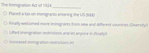 The Immigration Act of 1924
_
Placed a tax on immigrants entering the US ($$$)
Finally welcomed more immigrants from new and different countries (Diversity!)
Lifted immigration restrictions and let anyone in (finally!)
Increased immigration restrictions (=)