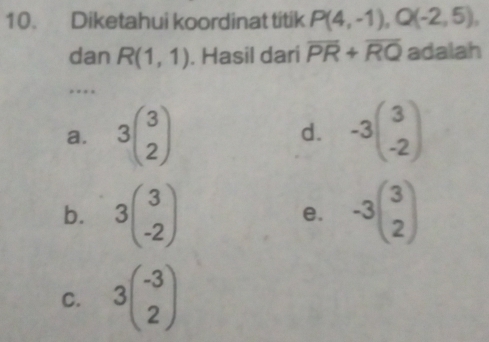 Diketahui koordinat titik P(4,-1), Q(-2,5), 
dan R(1,1). Hasil dari overline PR+overline RQ adalah
…
a. 3beginpmatrix 3 2endpmatrix d. -3beginpmatrix 3 -2endpmatrix
b. 3beginpmatrix 3 -2endpmatrix -3beginpmatrix 3 2endpmatrix
e.
C. 3beginpmatrix -3 2endpmatrix