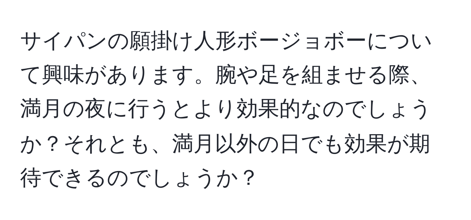 サイパンの願掛け人形ボージョボーについて興味があります。腕や足を組ませる際、満月の夜に行うとより効果的なのでしょうか？それとも、満月以外の日でも効果が期待できるのでしょうか？