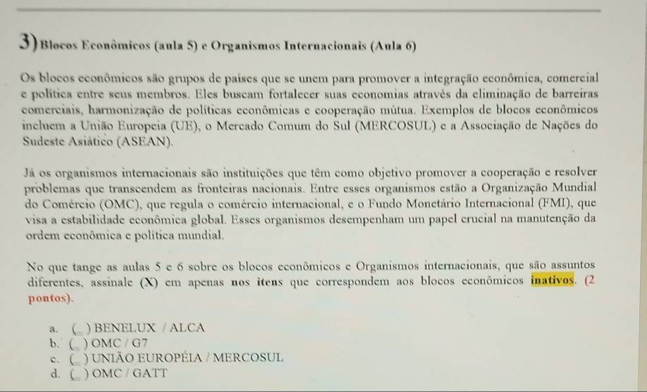 3)Blocos Econômicos (aula 5) e Organismos Internacionais (Aula 6)
Os blocos econômicos são grupos de paises que se unem para promover a integração econômica, comercial
e política entre seus membros. Eles buscam fortalecer suas economias através da eliminação de barreiras
comerciais, harmonização de políticas econômicas e cooperação mútua. Exemplos de blocos econômicos
incluem a União Europeia (UE), o Mercado Comum do Sul (MERCOSUL) e a Associação de Nações do
Sudeste Asiático (ASEAN).
Já os organismos internacionais são instituições que têm como objetivo promover a cooperação e resolver
problemas que transcendem as fronteiras nacionais. Entre esses organismos estão a Organização Mundial
do Comércio (OMC), que regula o comércio internacional, e o Fundo Monetário Internacional (FMI), que
visa a estabilidade econômica global. Esses organismos desempenham um papel crucial na manutenção da
ordem econômica e política mundial.
No que tange as aulas 5 e 6 sobre os blocos econômicos e Organismos internacionais, que são assuntos
diferentes, assinale (X) em apenas nos itens que correspondem aos blocos econômicos inativos. (2
pontos).
a. ( ) BENELUX / ALCA
b. ( ) OMC / G7
c. ) UNIÃO EUROPÉIA / MERCOSUL
d. ( ) OMC / GATT