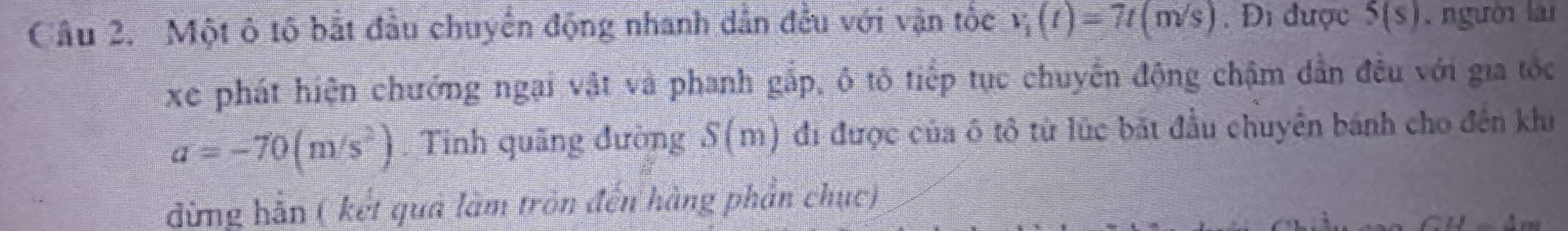 Cầu 2. Một ô tố bắt đầu chuyển động nhanh dẫn đều với vận tốc v_1(t)=7t(m/s). Đi được 5(s) , người lài 
xe phát hiện chưởng ngai vật và phanh gắp, ô tô tiếp tục chuyển động chậm dẫn đều với gia tốc
a=-70(m/s^2) Tinh quãng đường S(m) đi được của ô tô từ lúc bắt đầu chuyên bánh cho đến khi 
đừng hãn ( kết qua làm tròn đến hàng phần chục)
J_ △