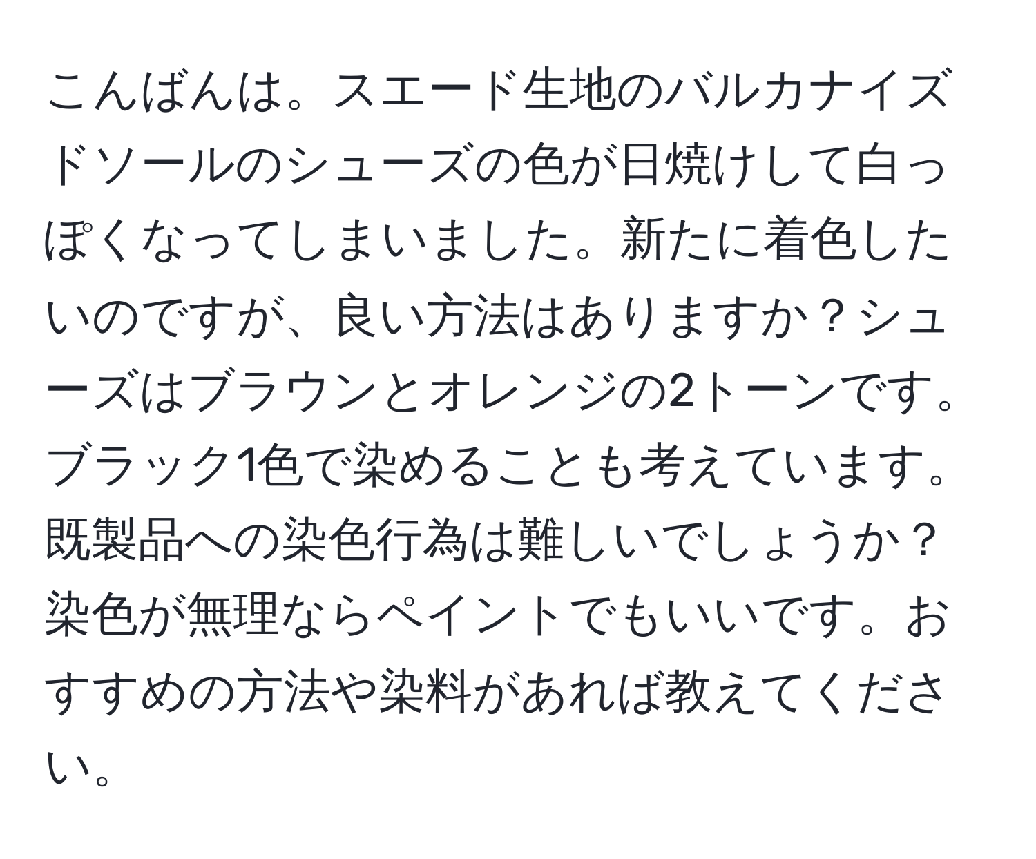 こんばんは。スエード生地のバルカナイズドソールのシューズの色が日焼けして白っぽくなってしまいました。新たに着色したいのですが、良い方法はありますか？シューズはブラウンとオレンジの2トーンです。ブラック1色で染めることも考えています。既製品への染色行為は難しいでしょうか？染色が無理ならペイントでもいいです。おすすめの方法や染料があれば教えてください。