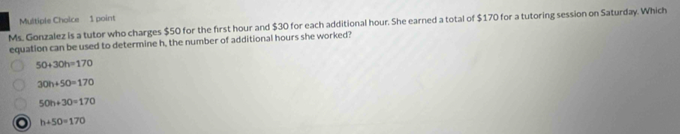 Ms. Gonzalez is a tutor who charges $50 for the first hour and $30 for each additional hour. She earned a total of $170 for a tutoring session on Saturday. Which
equation can be used to determine h, the number of additional hours she worked?
50+30h=170
30h+50=170
50h+30=170
o h+50=170