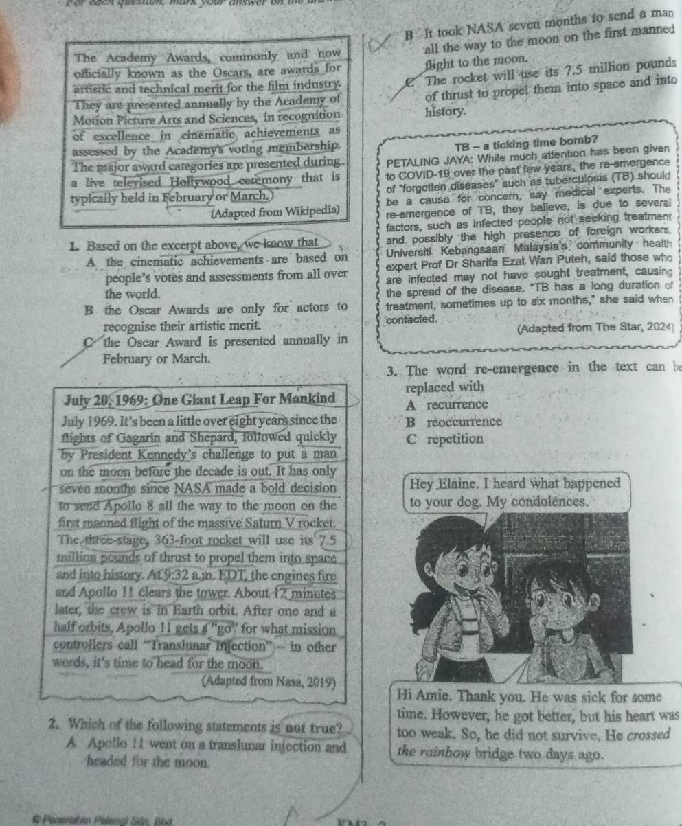 B It took NASA seven months to send a man
all the way to the moon on the first manned 
The Academy Awards, commonly and now
officially known as the Oscars, are awards for
flight to the moon.
artistic and technical merit for the film industry. C The rocket will use its 7.5 million pounds
of thrust to propel them into space and into
They are presented annually by the Academy of
Motion Picture Arts and Sciences, in recognition history.
of excellence in cinematic achievements as
assessed by the Academy's voting membership.
TB - a ticking time bomb?
The major award categories are presented during PETALING JAYA: While much attention has been given
a live televised Hollywood ceremony that is to COVID-19 over the past few years, the re-emergence
typically held in February or March. of "forgotten diseases" such as tuberculosis (TB) should
be a cause for concern, say medical experts. The
(Adapted from Wikipedia) re-emergence of TB, they believe, is due to several
factors, such as infected people not seeking treatment
1. Based on the excerpt above, we know that and possibly the high presence of foreign workers.
A the cinematic achievements are based on Universiti Kebangsaan Malaysia's community healt
expert Prof Dr Sharifa Ezat Wan Puteh, said those who
people’s votes and assessments from all over are infected may not have sought treatment, causing
the world.
the spread of the disease. "TB has a long duration of
B the Oscar Awards are only for actors to treatment, sometimes up to six months," she said when
recognise their artistic merit. contacted.
(Adapted from The Star, 2024)
C the Oscar Award is presented annually in
February or March.
3. The word re-emergence in the text can be
replaced with
July 20, 1969: One Giant Leap For Mankind A recurrence
July 1969. It’s been a little over eight years since the B réoccurrence
flights of Gagarin and Shepard, followed quickly C repetition
by President Kennedy's challenge to put a man
on the moon before the decade is out. It has only
seven months since NASA made a bold decision Hey Elaine. I heard what happened
to send Apollo 8 all the way to the moon on the to your dog. My condolences.
first manned flight of the massive Saturn V rocket.
The three stage, 363-foot rocket will use its 7.5
million pounds of thrust to propel them into space
and into history. At 9:32 a m. EDT, the engines fire
and Apollo 11 clears the tower. About 12 minutes
later, the crew is in Earth orbit. After one and a
half orbits, Apollo 11 gets a “go” for what mission
controllers call “Translunar Injection” — in other
words, it's time to head for the moon.
(Adapted from Nasa, 2019)
Hi Amie. Thank you. He was sick for some
time. However, he got better, but his heart was
2. Which of the following statements is not true? too weak. So, he did not survive. He crossed
A Apollo 11 went on a translunar injection and the rainbow bridge two days ago.
headed for the moon
@ Peneriahan Pelenal Sán, Bhd.