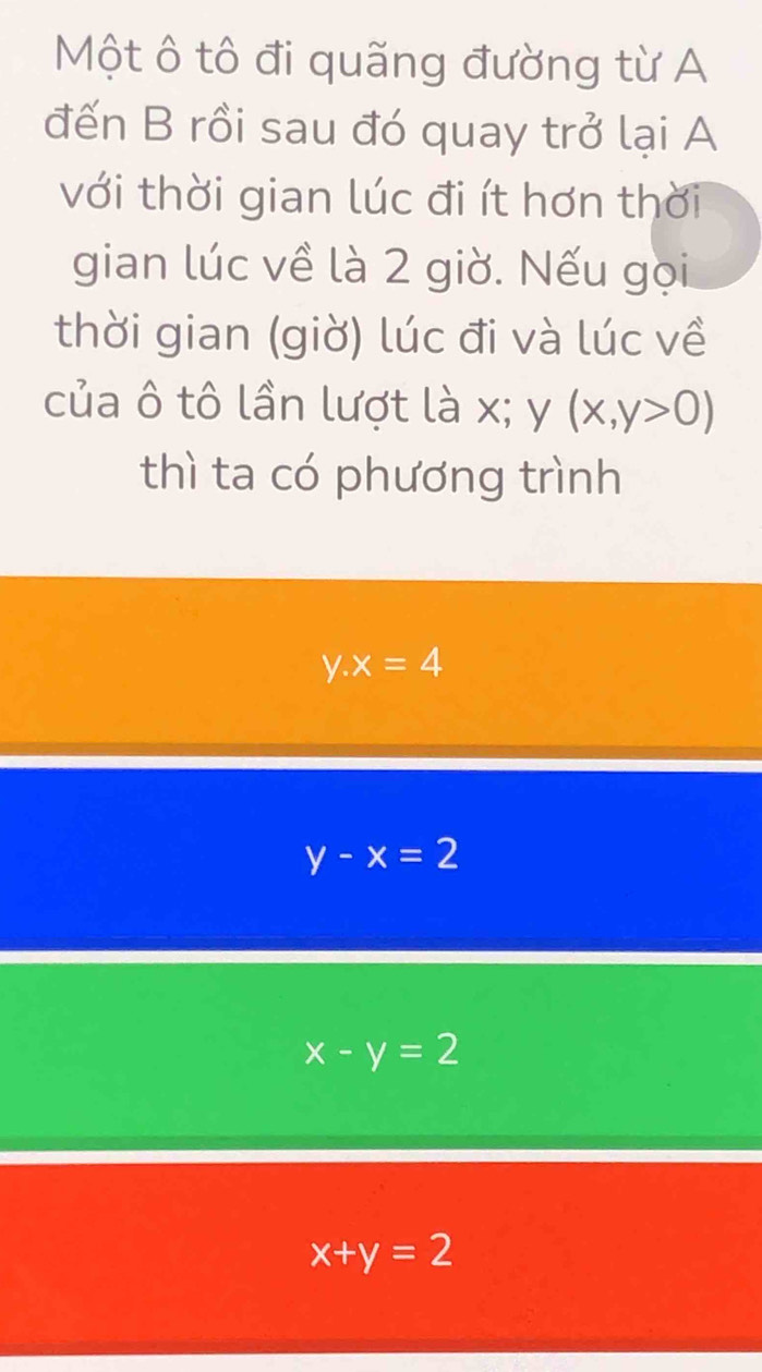 Một ô tô đi quãng đường từ A
đến B rồi sau đó quay trở lại A
với thời gian lúc đi ít hơn thời
gian lúc về là 2 giờ. Nếu gọi
thời gian (giờ) lúc đi và lúc về
của ô tô lần lượt là x; y (x,y>0)
thì ta có phương trình
y.x=4
y-x=2
x-y=2
x+y=2