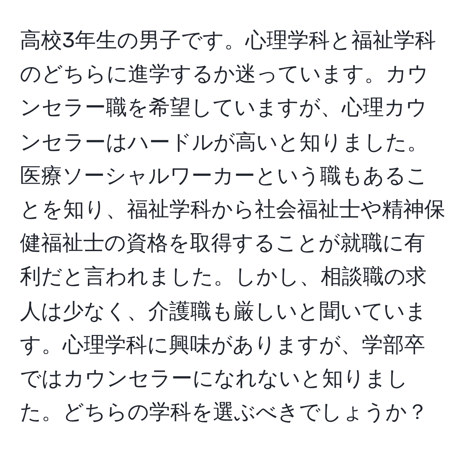 高校3年生の男子です。心理学科と福祉学科のどちらに進学するか迷っています。カウンセラー職を希望していますが、心理カウンセラーはハードルが高いと知りました。医療ソーシャルワーカーという職もあることを知り、福祉学科から社会福祉士や精神保健福祉士の資格を取得することが就職に有利だと言われました。しかし、相談職の求人は少なく、介護職も厳しいと聞いています。心理学科に興味がありますが、学部卒ではカウンセラーになれないと知りました。どちらの学科を選ぶべきでしょうか？