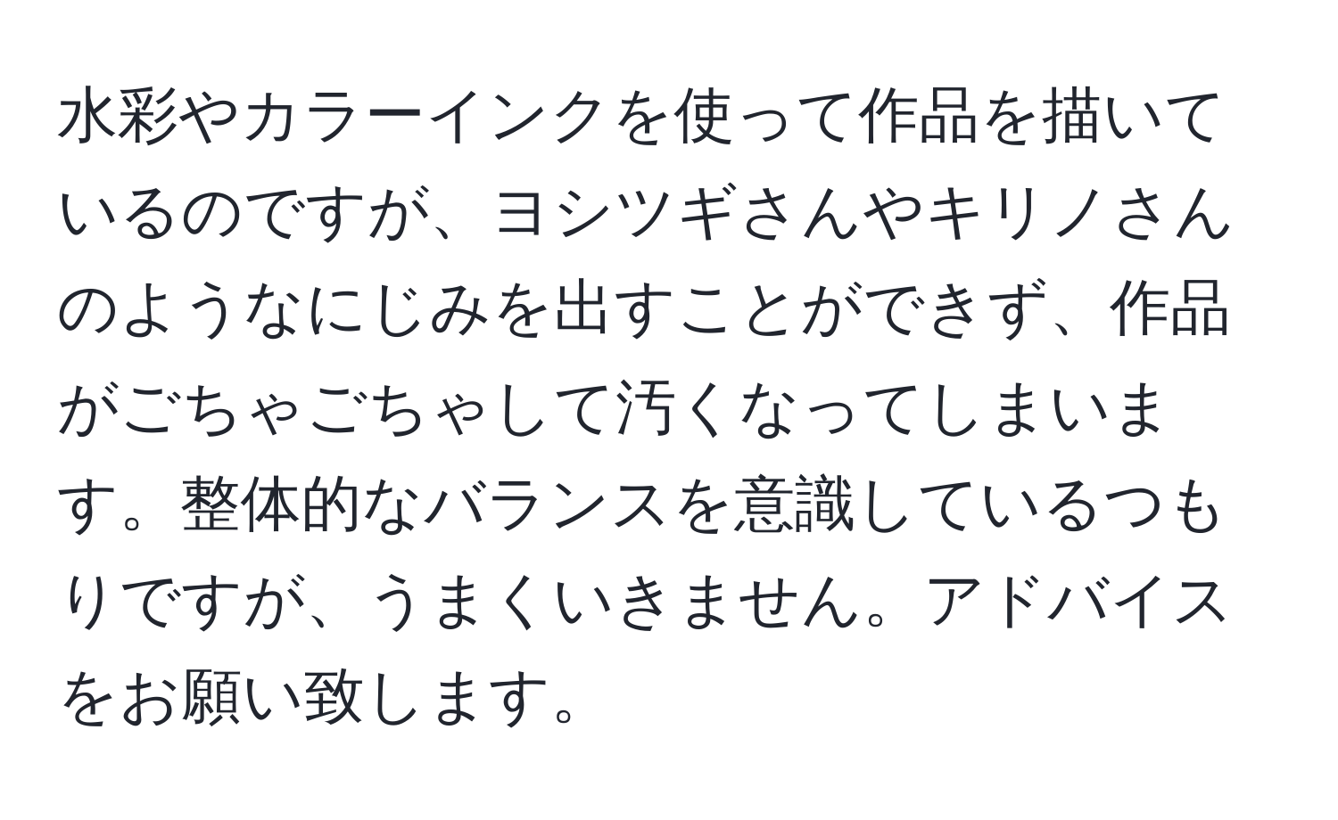 水彩やカラーインクを使って作品を描いているのですが、ヨシツギさんやキリノさんのようなにじみを出すことができず、作品がごちゃごちゃして汚くなってしまいます。整体的なバランスを意識しているつもりですが、うまくいきません。アドバイスをお願い致します。