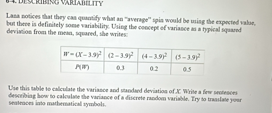 6-4. DESCRIBING VARIABILITY
Lana notices that they can quantify what an “average” spin would be using the expected value,
but there is definitely some variability. Using the concept of variance as a typical squared
deviation from the mean, squared, she writes:
Use this table to calculate the variance and standard deviation of X. Write a few sentences
describing how to calculate the variance of a discrete random variable. Try to translate your
sentences into mathematical symbols.