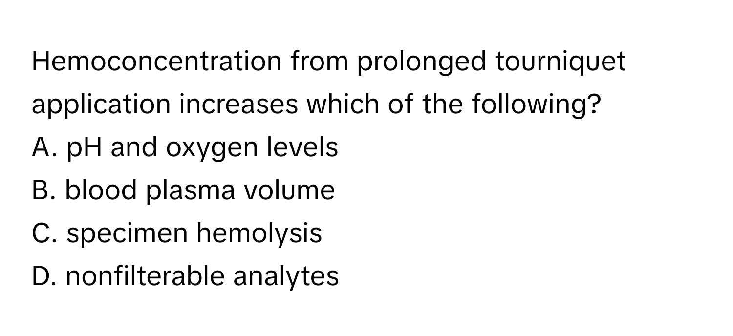 Hemoconcentration from prolonged tourniquet application increases which of the following?

A. pH and oxygen levels
B. blood plasma volume
C. specimen hemolysis
D. nonfilterable analytes