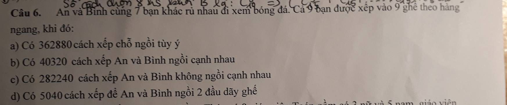 An và Bình cùng 7 bạn khác rủ nhau đi xem bóng đá. Cả 9 bạn được xếp vào 9 ghê theo hàng 
ngang, khi đó: 
a) Có 362880 cách xếp chỗ ngồi tùy ý
b) Có 40320 cách xếp An và Bình ngồi cạnh nhau 
c) Có 282240 cách xếp An và Bình không ngồi cạnh nhau 
d) Có 5040 cách xếp để An và Bình ngồi 2 đầu dãy ghế 
i o v iên