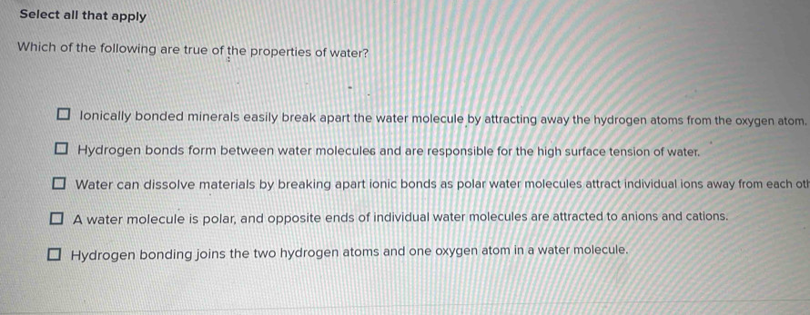 Select all that apply
Which of the following are true of the properties of water?
lonically bonded minerals easily break apart the water molecule by attracting away the hydrogen atoms from the oxygen atom.
Hydrogen bonds form between water molecules and are responsible for the high surface tension of water.
Water can dissolve materials by breaking apart ionic bonds as polar water molecules attract individual ions away from each ot
A water molecule is polar, and opposite ends of individual water molecules are attracted to anions and cations.
Hydrogen bonding joins the two hydrogen atoms and one oxygen atom in a water molecule.