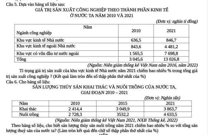 Dựa vào bảng số liệu sau: 
GiẢ trị sẢN XUẤT cÔNG nGHiệp THEO THÀNH phầN KINH tế 
Ở nƯỚc tA năm 2010 vÀ 2021 
(Nguồn: Niên giám thống kê Việt Nam năm 2016, năm 2022) 
Tỉ trọng giá trị sản xuất của khu vực kinh tế Nhà nước năm 2021 chiếm bao nhiêu % trong tổng giá 
trị sản xuất công nghiệp ? (Kết quả làm tròn đến số thập phân thứ nhất của %) 
Câu 6. Cho bảng số liệu: 
Sản lượnG thủy sảN khAI thác và nuôi trồnG Của nước ta, 
GIAI ĐOAN 2010 - 2021 
(Nguồn: Niên giám thống kê Việt Nam 2021, NXB Thống kê, 2022) 
Theo bảng số liệu, cho biết sản lượng thủy sản nuôi trồng năm 2021 chiếm bao nhiêu % so với tổng sản 
lượng thuỷ sản của nước ta? (Làm tròn kết quả đến chữ số thập phân thứ nhất của %)