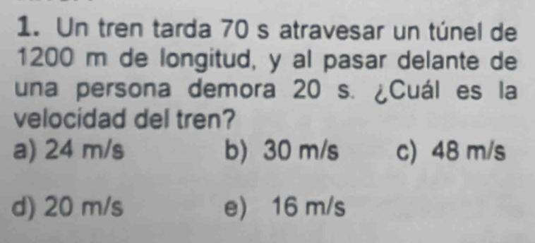 Un tren tarda 70 s atravesar un túnel de
1200 m de longitud, y al pasar delante de
una persona demora 20 s. ¿Cuál es la
velocidad del tren?
a) 24 m/s b) 30 m/s c) 48 m/s
d) 20 m/s e) 16 m/s