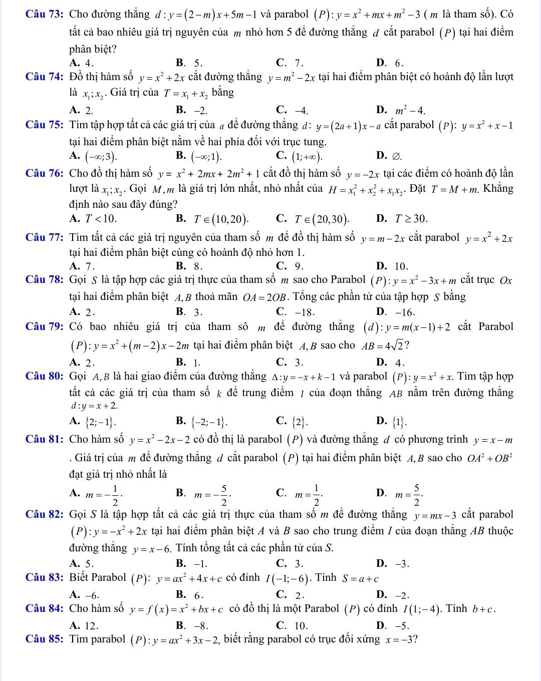 Cho đường thắng d : y=(2-m)x+5m-1 và parabol (P):y=x^2+mx+m^2-3 ( m là tham số). Có
tất cả bao nhiêu giá trị nguyên của m nhỏ hơn 5 để đường thẳng đ cắt parabol (P) tại hai điểm
phân biệt?
A. 4. B. 5. C. 7. D. 6.
Câu 74: Đồ thị hàm số y=x^2+2x cắt đường thắng y=m^2-2x tại hai điểm phân biệt có hoành độ lần lượt
là x_1;x_2. Giá trị của T=x_1+x_2 b
o
A. 2. B. -2. C. -4. D. m^2-4.
Câu 75: Tìm tập hợp tất cả các giá trị của  a^ để đường thắng d: y=(2a+1)x-a cắt parabol p ): y=x^2+x-1
tại hai điểm phân biệt nằm vhat e hai phía đối với trục tung.
B.
A. (-∈fty ;3). (-∈fty ;1). C. (1;+∈fty ). D. ∅.
Câu 76: Cho đồ thị hàm số y=x^2+2mx+2m^2+1 cắt đồ thị hàm số y=-2x tại các điểm có hoành độ lần
lượt là x_1;x_2. Gọi M,m là giá trị lớn nhất, nhỏ nhất của H=x_1^(2+x_2^2+x_1)x_2. Đặt T=M+m. Khẳng
định nào sau đây đúng?
A. T<10. B. T∈ (10,20). C. T∈ (20,30). D. T≥ 30.
Câu 77: Tìm tất cả các giá trị nguyên của tham số m để đồ thị hàm số y=m-2x cắt parabol y=x^2+2x
tại hai điểm phân biệt cùng có hoành độ nhỏ hơn 1.
A. 7. B. 8. C. 9. D. 10.
Câu 78: Gọi 5 là tập hợp các giá trị thực của tham số m sao cho Parabol (P):y=x^2-3x+m cắt trục Ox
tại hai điểm phân biệt A, B thoả mãn OA=2OB. Tổng các phần tử của tập hợp S bằng
A. 2. B. 3. C. -18. D. -16.
Câu 79: Có bao nhiêu giá trị của tham sô m để đường thắng (d) l:y=m(x-1)+2 cắt Parabol
(P): y=x^2+(m-2)x-2m tại hai điểm phân biệt A, B sao cho AB=4sqrt(2) ?
A. 2. B. 1. C. 3. D. 4 .
     
Câu 80: Gọi A,B là hai giao điểm của đường thăng Delta :y=-x+k-1 và parabol (0, :y=x^2+x :  Tìm tập hợp
tất cả các giá trị của tham số k để trung điểm / của đoạn thẳng AB nằm trên đường thẳng
d:y=x+2.
B.
D.
A.  2;-1 .  -2;-1 . C.  2 .  1 .
Câu 81: Cho hàm số y=x^2-2x-2 có đồ thị là parabol (P) và đường thắng đ có phương trình y=x-m
Giá trị của m để đường thắng đ cắt parabol (P) tại hai điểm phân biệt A,B sao cho OA^2+OB^2
đạt giá trị nhỏ nhất là
A. m=- 1/2 · B. m=- 5/2 · C. m= 1/2 . D. m= 5/2 ·
Câu 82: Gọi S là tập hợp tất cả các giá trị thực của tham số m để đường thắng y=mx-3 cắt parabol
(P): y=-x^2+2x tại hai điểm phân biệt A và B sao cho trung điểm / của đoạn thẳng AB thuộc
đường thắng y=x-6 5. Tính tổng tất cả các phần tử của S.
A. 5. B. -1. C. 3. D. -3.
Câu 83: Biết Parabol (P): y=ax^2+4x+c có đỉnh I(-1;-6). Tính S=a+c
A. -6. B. 6 . C. 2. D. -2.
Câu 84: Cho hàm số y=f(x)=x^2+bx+c có đồ thị là một Parabol (P) có đỉnh I(1;-4). Tính b+c.
A. 12. B. -8. C. 10. D. -5.
Câu 85: Tìm parabol (P):y=ax^2+3x-2 2, biết rằng parabol có trục đối xứng x=-3 ?