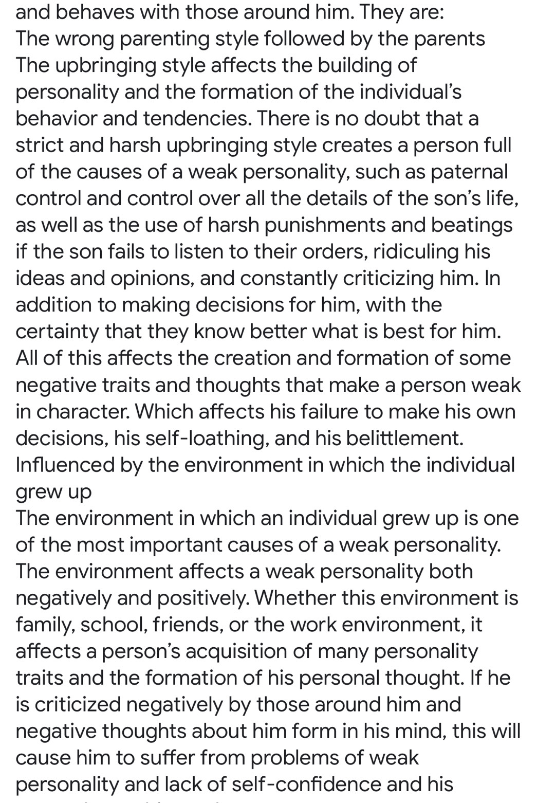 and behaves with those around him. They are: 
The wrong parenting style followed by the parents 
The upbringing style affects the building of 
personality and the formation of the individual’s 
behavior and tendencies. There is no doubt that a 
strict and harsh upbringing style creates a person full 
of the causes of a weak personality, such as paternal 
control and control over all the details of the son's life, 
as well as the use of harsh punishments and beatings 
if the son fails to listen to their orders, ridiculing his 
ideas and opinions, and constantly criticizing him. In 
addition to making decisions for him, with the 
certainty that they know better what is best for him. 
All of this affects the creation and formation of some 
negative traits and thoughts that make a person weak 
in character. Which affects his failure to make his own 
decisions, his self-loathing, and his belittlement. 
Influenced by the environment in which the individual 
grew up 
The environment in which an individual grew up is one 
of the most important causes of a weak personality. 
The environment affects a weak personality both 
negatively and positively. Whether this environment is 
family, school, friends, or the work environment, it 
affects a person's acquisition of many personality 
traits and the formation of his personal thought. If he 
is criticized negatively by those around him and 
negative thoughts about him form in his mind, this will 
cause him to suffer from problems of weak 
personality and lack of self-confidence and his