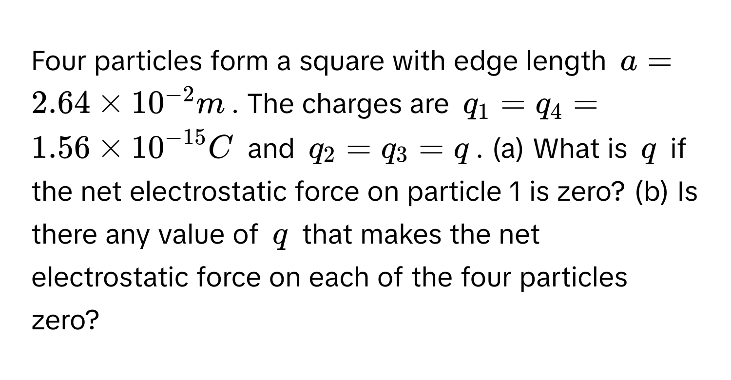 Four particles form a square with edge length $a = 2.64 * 10^(-2) m$. The charges are $q_1 = q_4 = 1.56 * 10^(-15) C$ and $q_2 = q_3 = q$. (a) What is $q$ if the net electrostatic force on particle 1 is zero? (b) Is there any value of $q$ that makes the net electrostatic force on each of the four particles zero?