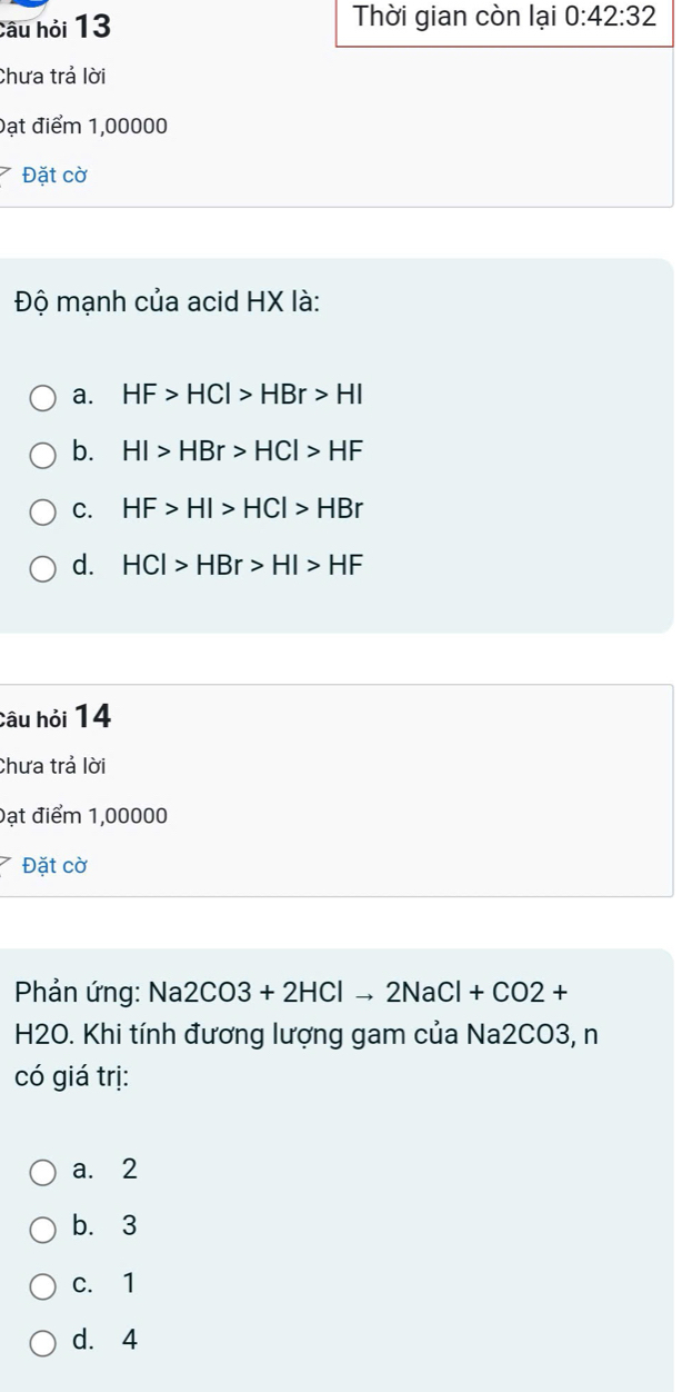 câu hỏi 13 Thời gian còn lại 0:42:32
Chưa trả lời
Đạt điểm 1,00000
Đặt cờ
Độ mạnh của acid HX là:
a. HF>HCl>HBr>HI
b. HI>HBr>HCl>HF
C. HF>HI>HCl>HBr
d. HCl>HBr>HI>HF
Câu hỏi 14
Chưa trả lời
Đạt điểm 1,00000
Đặt cờ
Phản ứng: Na2CO3+2HClto 2NaCl+CO2+
H2O. Khi tính đương lượng gam của Na2CO3, n
có giá trị:
a. 2
b. 3
c. 1
d. 4