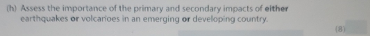 Assess the importance of the primary and secondary impacts of either 
earthquakes or volcanoes in an emerging or developing country. 
(8)