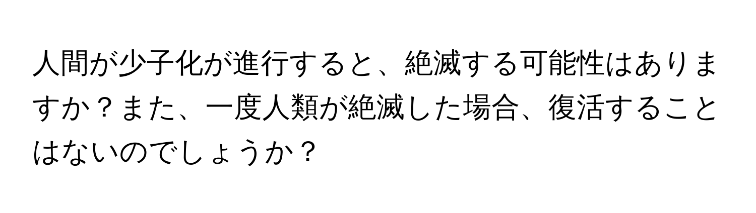 人間が少子化が進行すると、絶滅する可能性はありますか？また、一度人類が絶滅した場合、復活することはないのでしょうか？