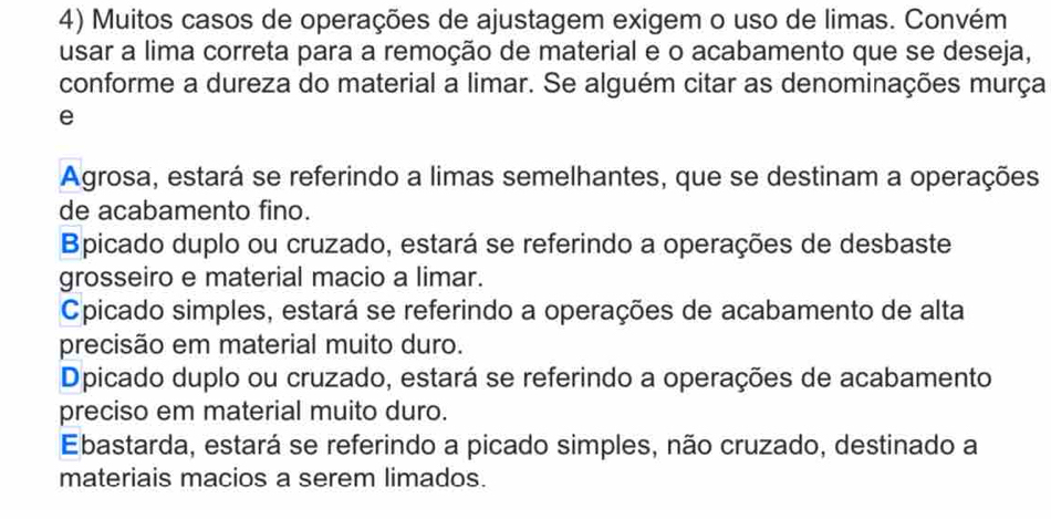 Muitos casos de operações de ajustagem exigem o uso de limas. Convém
usar a lima correta para a remoção de material e o acabamento que se deseja,
conforme a dureza do material a limar. Se alguém citar as denominações murça
e
Agrosa, estará se referindo a limas semelhantes, que se destinam a operações
de acabamento fino.
Bpicado duplo ou cruzado, estará se referindo a operações de desbaste
grosseiro e material macio a limar.
Cpicado simples, estará se referindo a operações de acabamento de alta
precisão em material muito duro.
Dpicado duplo ou cruzado, estará se referindo a operações de acabamento
preciso em material muito duro.
Ebastarda, estará se referindo a picado simples, não cruzado, destinado a
materiais macios a serem limados.