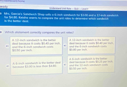 nt/dashboard/home
eady Understand Unit Race — Quiz — Level F
Mrs. Garcia's Sandwich Shop sells a 6-inch sandwich for $3.00 and a 12-inch sandwich
for $4.80. Keisha wants to compare the unit rates to determine which sandwich
is the better deal.
Which statement correctly compares the unit rates?
A 12-inch sandwich is the better A 12-inch sandwich is the better
deal because it costs $0.40 per inch, deal because it costs $0.40 per inch,
4 and the 6-inch sandwich costs 4 and the 6-inch sandwich costs
$0.50 per inch. $0.80 per inch.
A 6-inch sandwich is the better
A 6-inch sandwich is the better deal deal because it costs $0.25 per inch.
because $3.00 is less than $4.80. $0.50 per inch. and the 12-inch sandwich costs