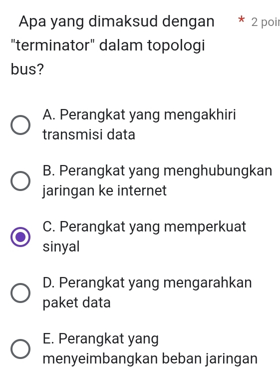 Apa yang dimaksud dengan * 2 poir
"terminator" dalam topologi
bus?
A. Perangkat yang mengakhiri
transmisi data
B. Perangkat yang menghubungkan
jaringan ke internet
C. Perangkat yang memperkuat
sinyal
D. Perangkat yang mengarahkan
paket data
E. Perangkat yang
menyeimbangkan beban jaringan