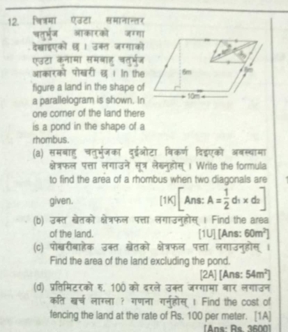 चित्रमा एउटा समानान्तर 
चतुभर्ज आकारको जग्गा 
देखाइएकों छ । उक्त जगगाको 
एउटा कनामा समबाह चतुर्भ्ज 
आकारको पोखरी ख । In the 
figure a land in the shape of 
a parallelogram is shown. In 
one corner of the land there 
is a pond in the shape of a 
rhombus. 
(a) समबाहु चतुर्मर्जका दुईओटा विकर्ण दि्एको अबस्चामा 
क्षेत्रफल पत्ता लगाउने सूत्र लेख्नुहोस् । Write the formula 
to find the area of a rhombus when two diagonals are 
given. 1 K][Ans:A= 1/2 d_1* d_2]
(b) उक्त खेतको क्षेत्रफल पत्ता लगाउनुहोस् । Find the area 
of the land. [1U] [Ans: 60m^2]
(c) पोखरीबाहेक उक्त खेतको क्षेत्रफल पत्ता लगाउनुहोस् । 
Find the area of the land excluding the pond. 
[2A] [Ans: 54m^2]
(d) प्रतिमिटरको रु. 100 को दरले उक्त जग्गामा बार लगाउन 
कति खर्च लाग्ला ? गणना गरन्होस् 1 Find the cost of 
fencing the land at the rate of Rs. 100 per meter. [1A] 
Ans: Re 3600]