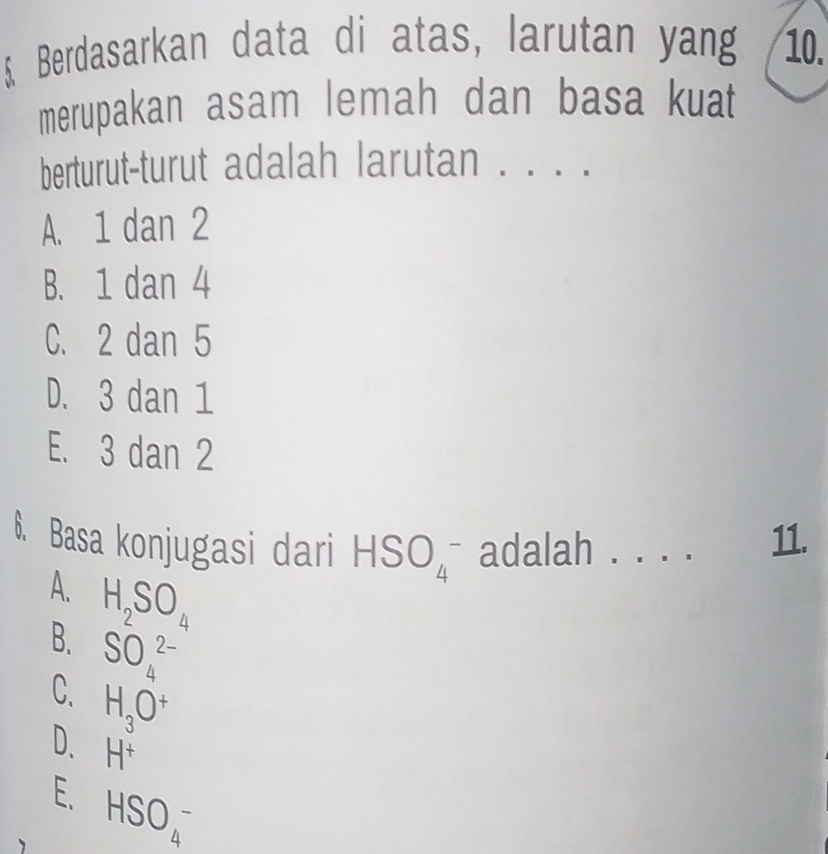 Berdasarkan data di atas, larutan yang 10.
merupakan asam lemah dan basa kuat
berturut-turut adalah larutan . . . .
A. 1 dan 2
B. 1 dan 4
C. 2 dan 5
D. 3 dan 1
E. 3 dan 2
6. Basa konjugasi dari HSO_4^(- adalah . . . . 11.
A. H_2)SO_4
B. SO_4^((2-)
C. H_3)O^+
D. H^+
E. HSO_4^-