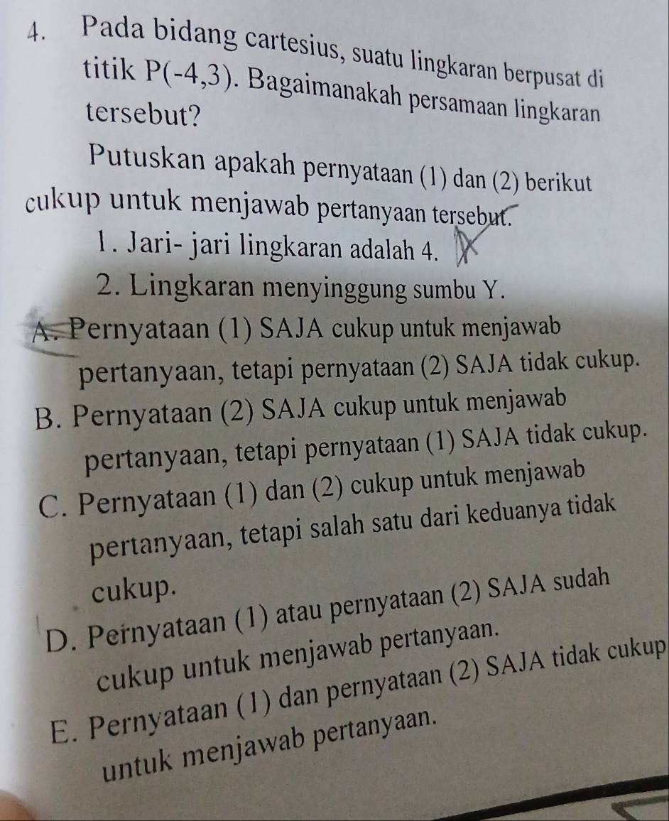 Pada bidang cartesius, suatu lingkaran berpusat di
titik P(-4,3). Bagaimanakah persamaan lingkaran
tersebut?
Putuskan apakah pernyataan (1) dan (2) berikut
cukup untuk menjawab pertanyaan tersebut.
1. Jari- jari lingkaran adalah 4.
2. Lingkaran menyinggung sumbu Y.
A. Pernyataan (1) SAJA cukup untuk menjawab
pertanyaan, tetapi pernyataan (2) SAJA tidak cukup.
B. Pernyataan (2) SAJA cukup untuk menjawab
pertanyaan, tetapi pernyataan (1) SAJA tidak cukup.
C. Pernyataan (1) dan (2) cukup untuk menjawab
pertanyaan, tetapi salah satu dari keduanya tidak
cukup.
D. Pernyataan (1) atau pernyataan (2) SAJA sudah
cukup untuk menjawab pertanyaan.
E. Pernyataan (1) dan pernyataan (2) SAJA tidak cukup
untuk menjawab pertanyaan.