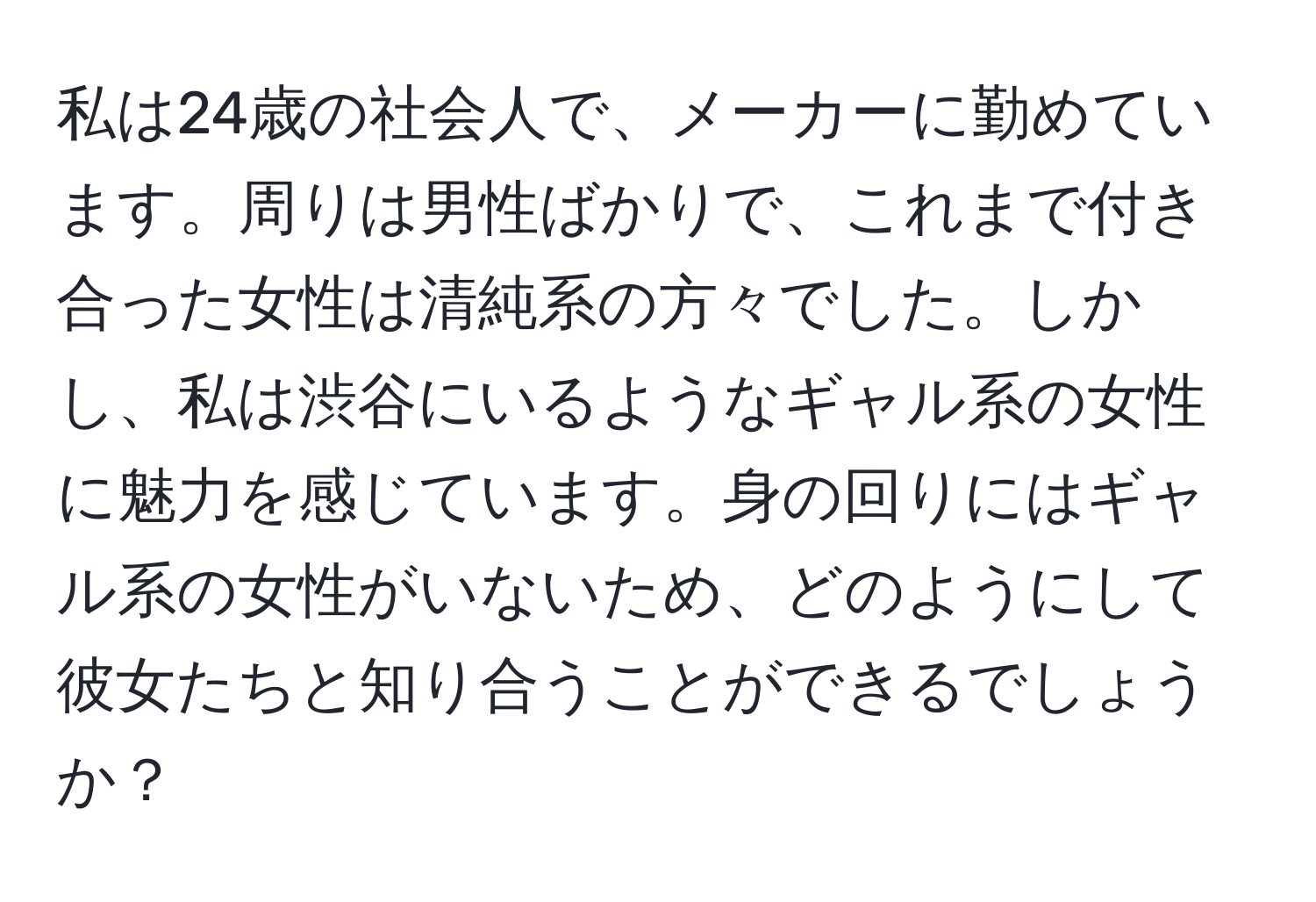 私は24歳の社会人で、メーカーに勤めています。周りは男性ばかりで、これまで付き合った女性は清純系の方々でした。しかし、私は渋谷にいるようなギャル系の女性に魅力を感じています。身の回りにはギャル系の女性がいないため、どのようにして彼女たちと知り合うことができるでしょうか？