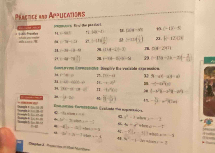 Practice and Applications
PRODUCTS Find the product.
Extre Prasticn 16. (-8)(3) 17. (4)(-4) 18. (20)(-65) 19. (-1)(-5)
to help you master
sills r c p. 798 20. (-7)(-1.2) 21. (-11)( 1/8 ) 22. (-15)( 3/5 ) 23. |(-12)(2)|
24. (-3)(-1)(-6) 25. (13)(-2)(-3) 26. (5)(-2)(7)
27 (-4)(-7)( 1/7 ) 28. (-3)(-1)(4)(-6) 29. (-13)(-2)(-2)(- 2/13 ) 7
SImPLFYInG ExPRESSIONS Simplify the variable expression.
30. (-3)(-y) 31. (7)(-x) 32. 5(-a)(-a)(-a)
33 (-4)(-x)(x)(-x) 34. -(-b)^3 35. -(-4)^2(y)
36. |(8)(-z)(-z)(-z)| 37. -(y^4)(y) 38. (-b^2)(-b^3)(-b^4)
1      39. - 1/2 (-2x) 40.  2/3 (- 3/2 a) 41. - 3/7 (-w^2)(7w)

Example 1 [x_2][6-2] EvALUATING EXPRESSIONS Evaluate the expression.
Usamplo 2:  m][-4] 42.  Kx when x=6 43. y^3-4 when y=-2
Example 3 (x+4)=49 when x=-2 45. 4a+a^2
Example A (m-t)-45 44 3x^2-5x when a=-7
Example 5 (xh9,9-5 46. -4(|y-12|) when (y)=5 47. -2(|x-5|)
Gfecen
when x=-5 4
48. -2x^2+3x-7 when x=4 49. 9r^3-(-2r) when r=2
3 
   
Chapter 2 Properties of Real Numbers