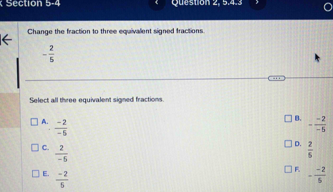 Section b-4 Question 2, 5.4.3
Change the fraction to three equivalent signed fractions.
- 2/5 
Select all three equivalent signed fractions.
B.
A.  (-2)/-5  - (-2)/-5 
D.
C.  2/-5   2/5 
F.
E.  (-2)/5  - (-2)/5 