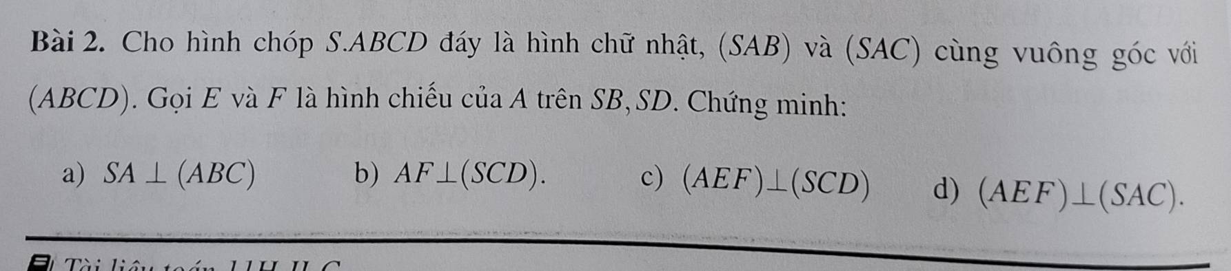 Cho hình chóp S. ABCD đáy là hình chữ nhật, (SAB) và (SAC) cùng vuông góc với 
(ABCD). Gọi E và F là hình chiếu của A trên SB, SD. Chứng minh: 
a) SA⊥ (ABC) b) AF⊥ (SCD). c) (AEF)⊥ (SCD) d) (AEF)⊥ (SAC).